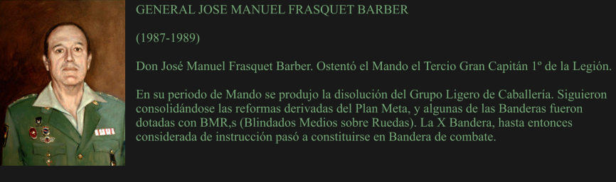 GENERAL JOSE MANUEL FRASQUET BARBER  (1987-1989) 	 Don José Manuel Frasquet Barber. Ostentó el Mando el Tercio Gran Capitán 1º de la Legión.  En su periodo de Mando se produjo la disolución del Grupo Ligero de Caballería. Siguieron consolidándose las reformas derivadas del Plan Meta, y algunas de las Banderas fueron dotadas con BMR,s (Blindados Medios sobre Ruedas). La X Bandera, hasta entonces considerada de instrucción pasó a constituirse en Bandera de combate.
