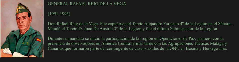 GENERAL RAFAEL REIG DE LA VEGA  (1991-1995)	  Don Rafael Reig de la Vega. Fue capitán en el Tercio Alejandro Farnesio 4º de la Legión en el Sáhara. . Mandó el Tercio D. Juan De Austria 3º de la Legión y fue el último Subinspector de la Legión.  Durante su mandato se inicio la participación de la Legión en Operaciones de Paz, primero con la presencia de observadores en América Central y más tarde con las Agrupaciones Tácticas Málaga y Canarias que formaron parte del contingente de cascos azules de la ONU en Bosnia y Herzegovina.