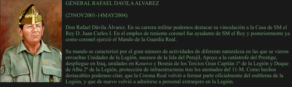 GENERAL RAFAEL DAVILA ALVAREZ  (23NOV2001-14MAY2004) 	 Don Rafael Dávila Álvarez. En su carrera militar podemos destacar su vinculación a la Casa de SM el Rey D. Juan Carlos I. En el empleo de teniente coronel fue ayudante de SM el Rey y posteriormente ya como coronel ejerció el Mando de la Guardia Real.   Su mando se caracterizó por el gran número de actividades de diferente naturaleza en las que se vieron envueltas Unidades de la Legión, sucesos de la Isla del Perejil, Apoyo a la catástrofe del Prestige, despliegue en Iraq, unidades en Kosovo y Bosnia de los Tercios Gran Capitán 1º de la Legión y Duque de Alba 2º de la Legión, protección de infraestructuras tras los atentados del 11-M. Como hechos destacables podemos citar, que la Corona Real volvió a formar parte oficialmente del emblema de la Legión, y que de nuevo volvió a admitirse a personal extranjero en la Legión.