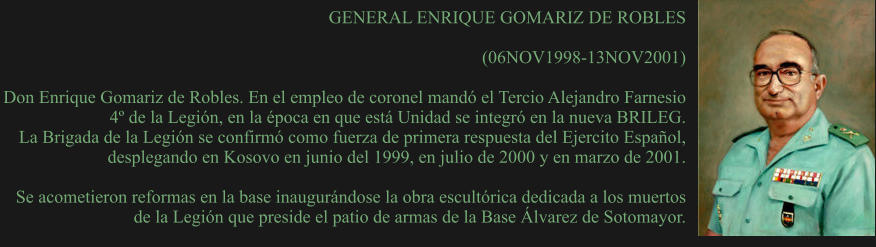 GENERAL ENRIQUE GOMARIZ DE ROBLES  (06NOV1998-13NOV2001) 	 Don Enrique Gomariz de Robles. En el empleo de coronel mandó el Tercio Alejandro Farnesio 4º de la Legión, en la época en que está Unidad se integró en la nueva BRILEG. La Brigada de la Legión se confirmó como fuerza de primera respuesta del Ejercito Español, desplegando en Kosovo en junio del 1999, en julio de 2000 y en marzo de 2001.   Se acometieron reformas en la base inaugurándose la obra escultórica dedicada a los muertos de la Legión que preside el patio de armas de la Base Álvarez de Sotomayor.