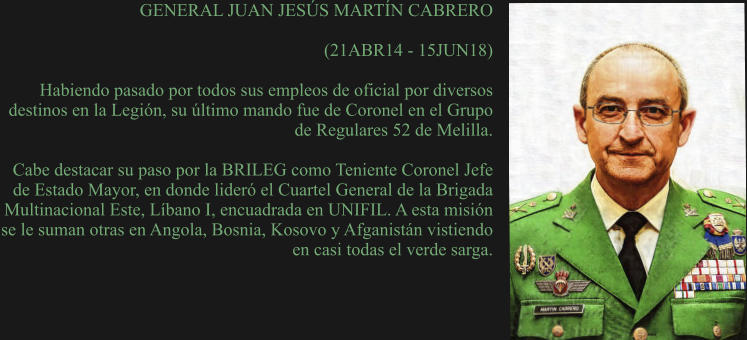 GENERAL JUAN JESÚS MARTÍN CABRERO  (21ABR14 - 15JUN18)  Habiendo pasado por todos sus empleos de oficial por diversos destinos en la Legión, su último mando fue de Coronel en el Grupo de Regulares 52 de Melilla.   Cabe destacar su paso por la BRILEG como Teniente Coronel Jefe de Estado Mayor, en donde lideró el Cuartel General de la Brigada Multinacional Este, Líbano I, encuadrada en UNIFIL. A esta misión se le suman otras en Angola, Bosnia, Kosovo y Afganistán vistiendo en casi todas el verde sarga.
