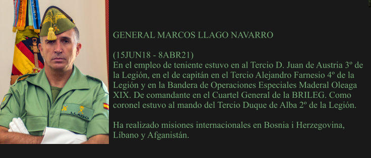 GENERAL MARCOS LLAGO NAVARRO  (15JUN18 - 8ABR21) En el empleo de teniente estuvo en al Tercio D. Juan de Austria 3º de la Legión, en el de capitán en el Tercio Alejandro Farnesio 4º de la Legión y en la Bandera de Operaciones Especiales Maderal Oleaga XIX. De comandante en el Cuartel General de la BRILEG. Como coronel estuvo al mando del Tercio Duque de Alba 2º de la Legión.  Ha realizado misiones internacionales en Bosnia i Herzegovina, Líbano y Afganistán.