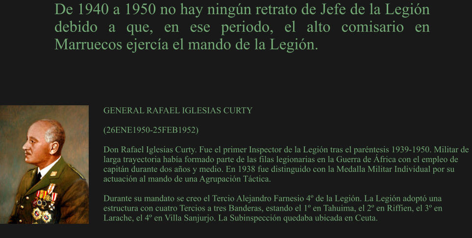 GENERAL RAFAEL IGLESIAS CURTY  (26ENE1950-25FEB1952) 	 Don Rafael Iglesias Curty. Fue el primer Inspector de la Legión tras el paréntesis 1939-1950. Militar de larga trayectoria había formado parte de las filas legionarias en la Guerra de África con el empleo de capitán durante dos años y medio. En 1938 fue distinguido con la Medalla Militar Individual por su actuación al mando de una Agrupación Táctica.  Durante su mandato se creo el Tercio Alejandro Farnesio 4º de la Legión. La Legión adoptó una estructura con cuatro Tercios a tres Banderas, estando el 1º en Tahuima, el 2º en Riffien, el 3º en Larache, el 4º en Villa Sanjurjo. La Subinspección quedaba ubicada en Ceuta. De 1940 a 1950 no hay ningún retrato de Jefe de la Legión debido a que, en ese periodo, el alto comisario en Marruecos ejercía el mando de la Legión.
