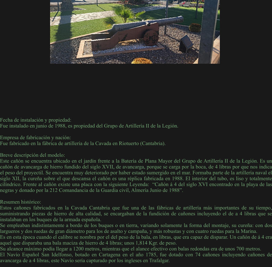 Fecha de instalación y propiedad: Fue instalado en junio de 1988, es propiedad del Grupo de Artillería II de la Legión.  Empresa de fabricación y nación: Fue fabricado en la fábrica de artillería de la Cavada en Riotuerto (Cantabria).  Breve descripción del modelo: Este cañón se encuentra ubicado en el jardín frente a la Batería de Plana Mayor del Grupo de Artillería II de la Legión. Es un cañón de avancarga de hierro fundido del siglo XVII, de avancarga, porque se carga por la boca, de 4 libras por que nos indica el peso del proyectil. Se encuentra muy deteriorado por haber estado sumergido en el mar. Formaba parte de la artillería naval el siglo XII, la cureña sobre el que descansa el cañón es una réplica fabricada en 1988. El interior del tubo, es liso y totalmente cilíndrico. Frente al cañón existe una placa con la siguiente Leyenda:  “Cañón á 4 del siglo XVI encontrado en la playa de las negras y donado por la 212 Comandancia de la Guardia civil, Almería Junio de 1988”.  Resumen histórico:  Estos cañones fabricados en la Cavada Cantabria que fue una de las fábricas de artillería más importantes de su tiempo, suministrando piezas de hierro de alta calidad, se encargaban de la fundición de cañones incluyendo el de a 4 libras que se instalaban en los buques de la armada española.  Se empleaban indistintamente a bordo de los buques o en tierra, variando solamente la forma del montaje, su cureña: con dos largueros y dos ruedas de gran diámetro para los de asalto y campaña, y más robustas y con cuatro ruedas para la Marina. Es en esta época cuando el calibre se nombra por el del peso de la bala, en libras, que era capaz de disparar. Un cañón de á 4 era aquel que disparaba una bala maciza de hierro de 4 libras; unos 1,814 Kgr. de peso. Su alcance máximo podía llegar a 1200 metros, mientras que el alance efectivo con balas redondas era de unos 700 metros. El Navío Español San Idelfonso, botado en Cartagena en el año 1785, fue dotado con 74 cañones incluyendo cañones de avancarga de a 4 libras, este Navío sería capturado por los ingleses en Trafalgar.