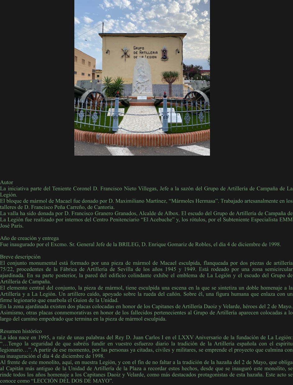 Autor	 La iniciativa parte del Teniente Coronel D. Francisco Nieto Villegas, Jefe a la sazón del Grupo de Artillería de Campaña de La Legión. El bloque de mármol de Macael fue donado por D. Maximiliano Martínez, “Mármoles Hermasa”. Trabajado artesanalmente en los talleres de D. Francisco Peña Carreño, de Cantoria. La valla ha sido donada por D. Francisco Granero Granados, Alcalde de Albox. El escudo del Grupo de Artillería de Campaña de La Legión fue realizado por internos del Centro Penitenciario “El Acebuche” y, los rótulos, por el Subteniente Especialista EMM José París.  Año de creación y entrega Fue inaugurado por el Excmo. Sr. General Jefe de la BRILEG, D. Enrique Gomariz de Robles, el día 4 de diciembre de 1998.  Breve descripción El conjunto monumental está formado por una pieza de mármol de Macael esculpida, flanqueada por dos piezas de artillería 75/22, procedentes de la Fábrica de Artillería de Sevilla de los años 1945 y 1949. Está rodeado por una zona semicircular ajardinada. En su parte posterior, la pared del edificio colindante exhibe el emblema de La Legión y el escudo del Grupo de Artillería de Campaña. El elemento central del conjunto, la pieza de mármol, tiene esculpida una escena en la que se sintetiza un doble homenaje a la Artillería y a La Legión. Un artillero caído, apoyado sobre la rueda del cañón. Sobre él, una figura humana que enlaza con un firme legionario que enarbola el Guion de la Unidad. En la zona ajardinada existen dos placas colocadas en honor de los Capitanes de Artillería Daoiz y Velarde, héroes del 2 de Mayo. Asimismo, otras placas conmemorativas en honor de los fallecidos pertenecientes al Grupo de Artillería aparecen colocadas a lo largo del camino empedrado que termina en la pieza de mármol esculpida.  Resumen histórico La idea nace en 1995, a raíz de unas palabras del Rey D. Juan Carlos I en el LXXV Aniversario de la fundación de La Legión: “…Tengo la seguridad de que sabréis fundir en vuestro esfuerzo diario la tradición de la Artillería española con el espíritu legionario…”. A partir de ese momento, por las personas ya citadas, civiles y militares, se emprende el proyecto que culmina con su inauguración el día 4 de diciembre de 1998. Al frente de este monolito, aquí, en nuestra Legión, y con el fin de no faltar a la tradición de la hazaña del 2 de Mayo, que obliga al Capitán más antiguo de la Unidad de Artillería de la Plaza a recordar estos hechos, desde que se inauguró este monolito, se rinde todos los años homenaje a los Capitanes Daoiz y Velarde, como más destacados protagonistas de esta hazaña. Este acto se conoce como “LECCIÓN DEL DOS DE MAYO”.